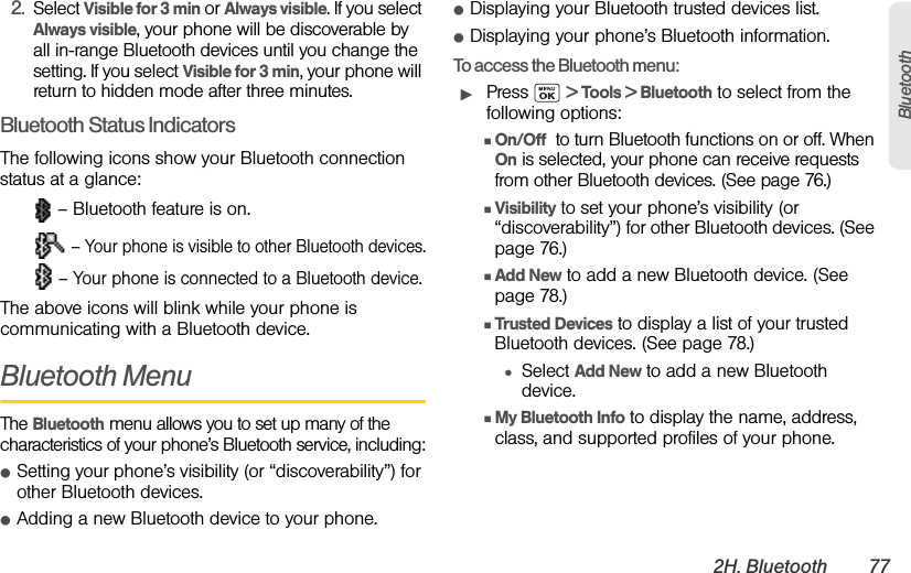2H. Bluetooth 77Bluetooth2. Select Visible for 3 min or Always visible. If you select Always visible, your phone will be discoverable by all in-range Bluetooth devices until you change the setting. If you select Visible for 3 min, your phone will return to hidden mode after three minutes.Bluetooth Status IndicatorsThe following icons show your Bluetooth connection status at a glance: – Bluetooth feature is on. – Your phone is visible to other Bluetooth devices. – Your phone is connected to a Bluetooth device.The above icons will blink while your phone is communicating with a Bluetooth device.Bluetooth MenuThe Bluetooth menu allows you to set up many of the characteristics of your phone’s Bluetooth service, including:ⅷSetting your phone’s visibility (or “discoverability”) for other Bluetooth devices.ⅷAdding a new Bluetooth device to your phone.ⅷDisplaying your Bluetooth trusted devices list.ⅷDisplaying your phone’s Bluetooth information.To access the Bluetooth menu:ᮣPress  &gt; Tools &gt; Bluetooth to select from the following options:ⅢOn/Off  to turn Bluetooth functions on or off. When On is selected, your phone can receive requests from other Bluetooth devices. (See page 76.)ⅢVisibility to set your phone’s visibility (or “discoverability”) for other Bluetooth devices. (See page 76.)ⅢAdd New to add a new Bluetooth device. (See page 78.)ⅢTrusted Devices to display a list of your trusted Bluetooth devices. (See page 78.)●Select Add New to add a new Bluetooth device.ⅢMy Bluetooth Info to display the name, address, class, and supported profiles of your phone.
