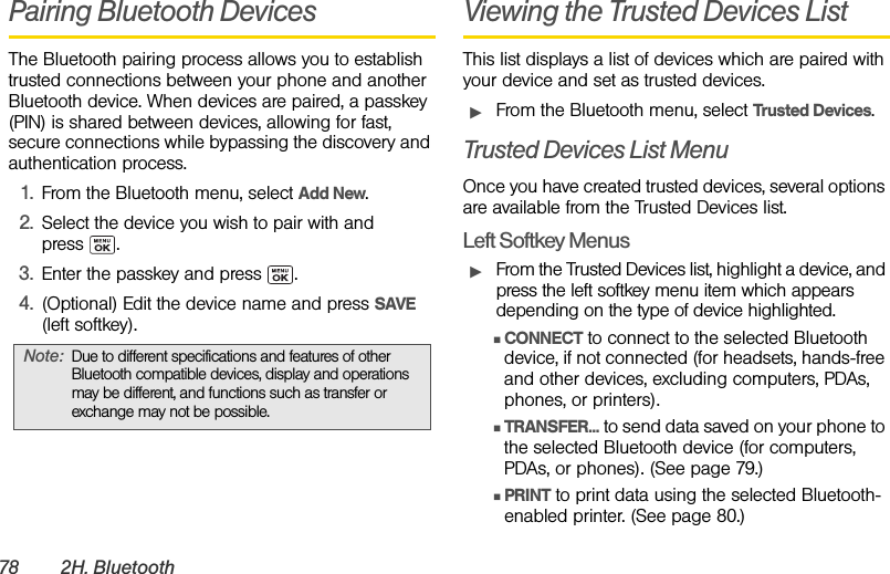 78 2H. BluetoothPairing Bluetooth DevicesThe Bluetooth pairing process allows you to establish trusted connections between your phone and another Bluetooth device. When devices are paired, a passkey (PIN) is shared between devices, allowing for fast, secure connections while bypassing the discovery and authentication process.1. From the Bluetooth menu, select Add New.2. Select the device you wish to pair with and press .3. Enter the passkey and press  .4. (Optional) Edit the device name and press SAVE (left softkey).Viewing the Trusted Devices ListThis list displays a list of devices which are paired with your device and set as trusted devices.ᮣFrom the Bluetooth menu, select Trusted Devices.Trusted Devices List MenuOnce you have created trusted devices, several options are available from the Trusted Devices list.Left Softkey MenusᮣFrom the Trusted Devices list, highlight a device, and press the left softkey menu item which appears depending on the type of device highlighted.ⅢCONNECT to connect to the selected Bluetooth device, if not connected (for headsets, hands-free and other devices, excluding computers, PDAs, phones, or printers).ⅢTRANSFER... to send data saved on your phone to the selected Bluetooth device (for computers, PDAs, or phones). (See page 79.)ⅢPRINT to print data using the selected Bluetooth-enabled printer. (See page 80.)Note: Due to different specifications and features of other Bluetooth compatible devices, display and operations may be different, and functions such as transfer or exchange may not be possible.