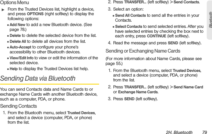 2H. Bluetooth 79BluetoothOptions MenuᮣFrom the Trusted Devices list, highlight a device, and press OPTIONS (right softkey) to display the following options:ⅢAdd New to add a new Bluetooth device. (See page 78.)ⅢDelete to delete the selected device from the list.ⅢDelete All to delete all devices from the list.ⅢAuto-Accept to configure your phone’s accessibility to other Bluetooth devices.ⅢView/Edit Info to view or edit the information of the selected device.ⅢHelp to display the Trusted Devices list help.Sending Data via BluetoothYou can send Contacts data and Name Cards to or exchange Name Cards with another Bluetooth device, such as a computer, PDA, or phone.Sending Contacts1. From the Bluetooth menu, select Trusted Devices, and select a device (computer, PDA, or phone) from the list.2. Press TRANSFER... (left softkey) &gt; Send Contacts.3. Select an option:ⅢSend All Contacts to send all the entries in your Contacts.ⅢSelect Contacts to send selected entries. After you have selected entries by checking the box next to each entry, press CONTINUE (left softkey).4. Read the message and press SEND (left softkey).Sending or Exchanging Name Cards(For more information about Name Cards, please see page 55.)1. From the Bluetooth menu, select Trusted Devices, and select a device (computer, PDA, or phone) from the list.2. Press TRANSFER... (left softkey) &gt; Send Name Card or Exchange Name Cards.3. Press SEND (left softkey).