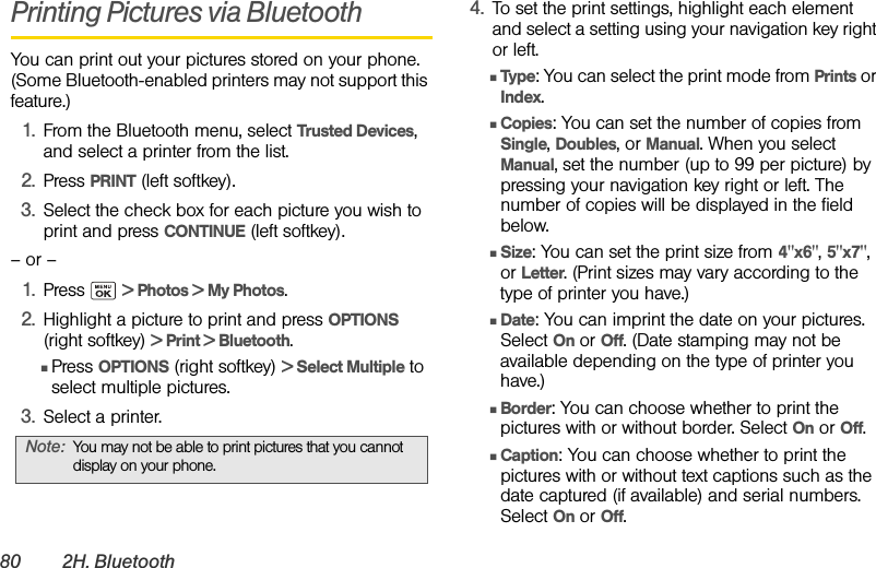 80 2H. BluetoothPrinting Pictures via BluetoothYou can print out your pictures stored on your phone. (Some Bluetooth-enabled printers may not support this feature.)1. From the Bluetooth menu, select Trusted Devices, and select a printer from the list.2. Press PRINT (left softkey).3. Select the check box for each picture you wish to print and press CONTINUE (left softkey).– or –1. Press  &gt; Photos &gt; My Photos.2. Highlight a picture to print and press OPTIONS (right softkey) &gt; Print &gt; Bluetooth.ⅢPress OPTIONS (right softkey) &gt; Select Multiple to select multiple pictures.3. Select a printer.4. To set the print settings, highlight each element and select a setting using your navigation key right or left. ⅢType: You can select the print mode from Prints or Index.ⅢCopies: You can set the number of copies from Single, Doubles, or Manual. When you select Manual, set the number (up to 99 per picture) by pressing your navigation key right or left. The number of copies will be displayed in the field below.ⅢSize: You can set the print size from 4&quot;x6&quot;, 5&quot;x7&quot;, or Letter. (Print sizes may vary according to the type of printer you have.)ⅢDate: You can imprint the date on your pictures. Select On or Off. (Date stamping may not be available depending on the type of printer you have.)ⅢBorder: You can choose whether to print the pictures with or without border. Select On or Off.ⅢCaption: You can choose whether to print the pictures with or without text captions such as the date captured (if available) and serial numbers. Select On or Off.Note: You may not be able to print pictures that you cannot display on your phone.