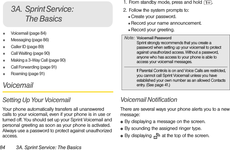 84 3A. Sprint Service: The BasicsࡗVoicemail (page 84)ࡗMessaging (page 86)ࡗCaller ID (page 89)ࡗCall Waiting (page 90)ࡗMaking a 3-Way Call (page 90)ࡗCall Forwarding (page 91)ࡗRoaming (page 91)VoicemailSetting Up Your VoicemailYour phone automatically transfers all unanswered calls to your voicemail, even if your phone is in use or turned off. You should set up your Sprint Voicemail and personal greeting as soon as your phone is activated. Always use a password to protect against unauthorized access.1. From standby mode, press and hold  .2. Follow the system prompts to:ⅢCreate your password.ⅢRecord your name announcement.ⅢRecord your greeting.Voicemail NotificationThere are several ways your phone alerts you to a new message:ⅷBy displaying a message on the screen.ⅷBy sounding the assigned ringer type.ⅷBy displaying   at the top of the screen.3A. Sprint Service: The BasicsNote: Voicemail PasswordSprint strongly recommends that you create a password when setting up your voicemail to protect against unauthorized access. Without a password, anyone who has access to your phone is able to access your voicemail messages.If Parental Controls is on and Voice Calls are restricted, you cannot call Sprint Voicemail unless you have established your own number as an allowed Contacts entry. (See page 41.)