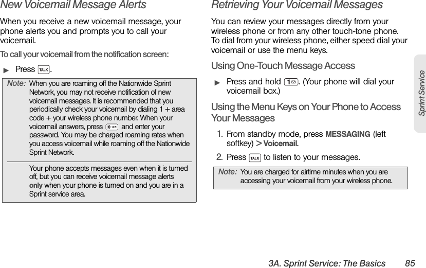 3A. Sprint Service: The Basics 85Sprint ServiceNew Voicemail Message AlertsWhen you receive a new voicemail message, your phone alerts you and prompts you to call your voicemail.To call your voicemail from the notification screen:ᮣPress . Retrieving Your Voicemail MessagesYou can review your messages directly from your wireless phone or from any other touch-tone phone. To dial from your wireless phone, either speed dial your voicemail or use the menu keys.Using One-Touch Message AccessᮣPress and hold  . (Your phone will dial your voicemail box.) Using the Menu Keys on Your Phone to Access Your Messages1. From standby mode, press MESSAGING (left softkey) &gt; Voicemail.2. Press   to listen to your messages.Note: When you are roaming off the Nationwide Sprint Network, you may not receive notification of new voicemail messages. It is recommended that you periodically check your voicemail by dialing 1 + area code + your wireless phone number. When your voicemail answers, press   and enter your password. You may be charged roaming rates when you access voicemail while roaming off the Nationwide Sprint Network.Your phone accepts messages even when it is turned off, but you can receive voicemail message alerts only when your phone is turned on and you are in a Sprint service area.Note: You are charged for airtime minutes when you are accessing your voicemail from your wireless phone.