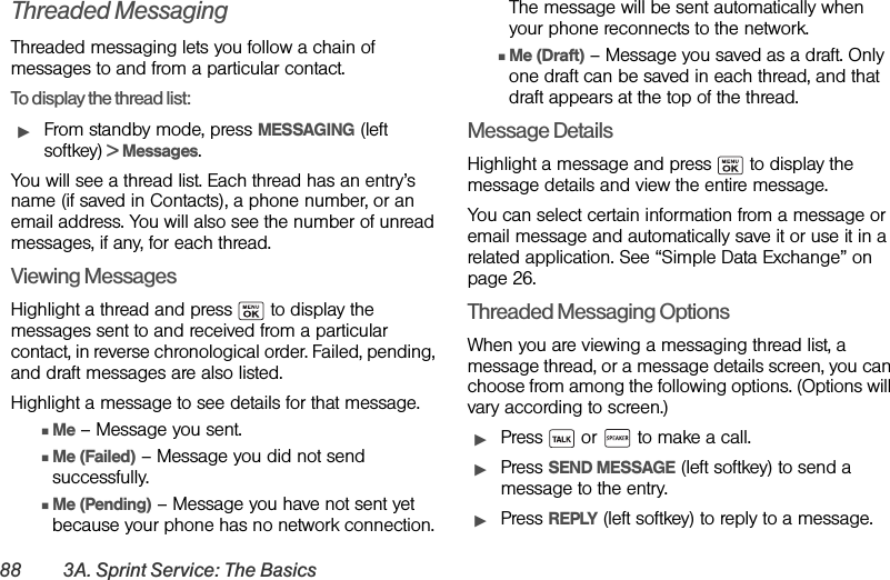 88 3A. Sprint Service: The BasicsThreaded Messaging Threaded messaging lets you follow a chain of messages to and from a particular contact. To display the thread list:ᮣFrom standby mode, press MESSAGING (left softkey) &gt; Messages.You will see a thread list. Each thread has an entry’s name (if saved in Contacts), a phone number, or an email address. You will also see the number of unread messages, if any, for each thread.Viewing MessagesHighlight a thread and press   to display the messages sent to and received from a particular contact, in reverse chronological order. Failed, pending, and draft messages are also listed.Highlight a message to see details for that message.ⅢMe – Message you sent.ⅢMe (Failed) – Message you did not send successfully.ⅢMe (Pending) – Message you have not sent yet because your phone has no network connection. The message will be sent automatically when your phone reconnects to the network.ⅢMe (Draft) – Message you saved as a draft. Only one draft can be saved in each thread, and that draft appears at the top of the thread.Message DetailsHighlight a message and press   to display the message details and view the entire message. You can select certain information from a message or email message and automatically save it or use it in a related application. See “Simple Data Exchange” on page 26.Threaded Messaging OptionsWhen you are viewing a messaging thread list, a message thread, or a message details screen, you can choose from among the following options. (Options will vary according to screen.)ᮣPress   or   to make a call.ᮣPress SEND MESSAGE (left softkey) to send a message to the entry.ᮣPress REPLY (left softkey) to reply to a message. 