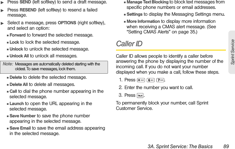 3A. Sprint Service: The Basics 89Sprint ServiceᮣPress SEND (left softkey) to send a draft message.ᮣPress RESEND (left softkey) to resend a failed message.ᮣSelect a message, press OPTIONS (right softkey), and select an option:ⅢForward to forward the selected message. ⅢLock to lock the selected message.ⅢUnlock to unlock the selected message.ⅢUnlock All to unlock all messages.ⅢDelete to delete the selected message. ⅢDelete All to delete all messages.ⅢCall to dial the phone number appearing in the selected message.ⅢLaunch to open the URL appearing in the selected message.ⅢSave Number to save the phone number appearing in the selected message.ⅢSave Email to save the email address appearing in the selected message.ⅢManage Text Blocking to block text messages from specific phone numbers or email addresses.ⅢSettings to display the Messaging Settings menu.ⅢMore Information to display more information when receiving a CMAS alert message. (See “Setting CMAS Alerts” on page 35.)Caller IDCaller ID allows people to identify a caller before answering the phone by displaying the number of the incoming call. If you do not want your number displayed when you make a call, follow these steps.1. Press   .2. Enter the number you want to call.3. Press .To permanently block your number, call Sprint Customer Service.Note: Messages are automatically deleted starting with the oldest. To save messages, lock them.