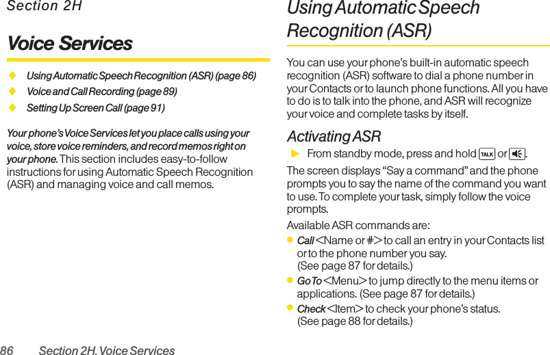 86 Section 2H. Voice ServicesSection 2HVoice ServicesࡗUsing Automatic Speech Recognition (ASR) (page 86)ࡗVoice and Call Recording (page 89)ࡗSetting Up Screen Call (page 91)Your phone’s Voice Services let you place calls using yourvoice, store voice reminders, and record memos right on your phone. This section includes easy-to-followinstructions for using Automatic Speech Recognition(ASR) and managing voice and call memos.Using Automatic SpeechRecognition (ASR)You can use yourphone’s built-in automatic speechrecognition (ASR) software to dial a phone numberinyourContacts or to launch phone functions. All you haveto do is to talk into the phone, and ASR will recognizeyourvoice and complete tasks by itself.Activating ASRᮣFrom standby mode, press and hold  or .The screen displays “Say a command” and the phoneprompts you to say the name of the command you wantto use. To complete yourtask, simply follow the voiceprompts.Available ASR commands are:ⅷCall &lt;Name or #&gt; to call an entry in your Contacts listor to the phone number you say. (See page 87 for details.)ⅷGo To &lt;Menu&gt; to jump directly to the menu items orapplications. (See page 87 for details.)ⅷCheck &lt;Item&gt; to check yourphone’s status. (See page 88 for details.)
