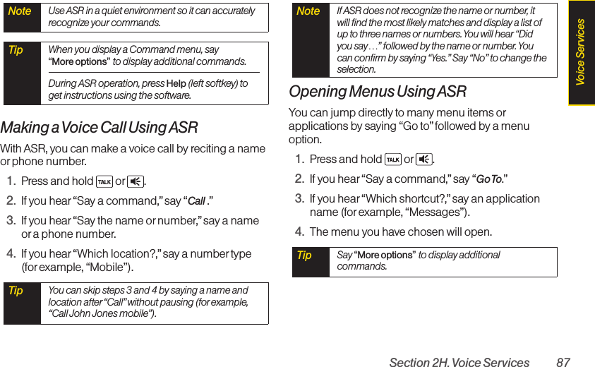 Section 2H. Voice Services 87Making a Voice Call Using ASRWith ASR, you can make a voice call by reciting a nameor phone number.1. Press and hold  or .2. If you hear“Say a command,” say “Call .”3. If you hear“Say the name ornumber,”say a nameor a phone number.4. If you hear“Which location?,” say a number type (for example, “Mobile”).Opening Menus Using ASRYou can jump directly to many menu items orapplications by saying “Go to” followed by a menuoption.1. Press and hold  or .2. If you hear“Say a command,” say “Go To.”3. If you hear“Which shortcut?,” say an applicationname (for example, “Messages”).4. The menu you have chosen will open.Tip  Say “More options”to display additionalcommands.Note  If ASR does not recognize the name or number, itwill find the most likely matches and display a list ofup to three names or numbers. You will hear “Didyou say…” followed by the name or number. Youcan confirm by saying “Yes.” Say “No” to change theselection.Tip  You can skip steps 3 and 4 by saying a name andlocation after “Call” without pausing (for example,“Call John Jones mobile”). Tip  When you display a Command menu, say “More options”to display additional commands.During ASR operation, press Help (left softkey) toget instructions using the software.Note  Use ASR in a quiet environment so it can accuratelyrecognize your commands.Voice Services