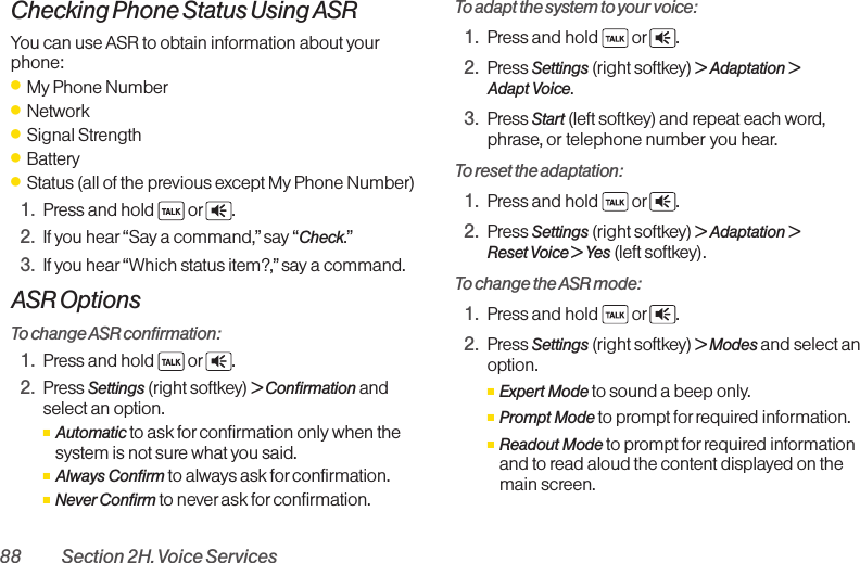 88 Section 2H. Voice ServicesChecking Phone Status Using ASRYou can use ASR to obtain information about yourphone:ⅷMy Phone NumberⅷNetworkⅷSignal StrengthⅷBatteryⅷStatus (all of the previous except My Phone Number)1. Press and hold  or .2. If you hear“Say a command,” say “Check.”3. If you hear“Which status item?,” say a command.ASR OptionsTo change ASR confirmation:1. Press and hold  or .2. Press Settings (right softkey) &gt; Confirmation andselect an option.ⅢAutomatic to ask for confirmation only when thesystem is not sure what you said.ⅢAlways Confirm to always ask forconfirmation.ⅢNever Confirm to never ask forconfirmation.To adapt the system to your voice:1. Press and hold  or .2. Press Settings (right softkey) &gt; Adaptation &gt;Adapt Voice.3. Press Start (left softkey) and repeat each word,phrase, or telephone number you hear.To reset the adaptation:1. Press and hold  or .2. Press Settings (right softkey) &gt; Adaptation &gt;Reset Voice &gt; Yes (left softkey).To change the ASR mode:1. Press and hold  or .2. Press Settings (right softkey) &gt;Modes and select anoption.ⅢExpert Mode to sound a beep only.ⅢPrompt Mode to prompt for required information.ⅢReadout Mode to prompt for required informationand to read aloud the content displayed on themain screen.