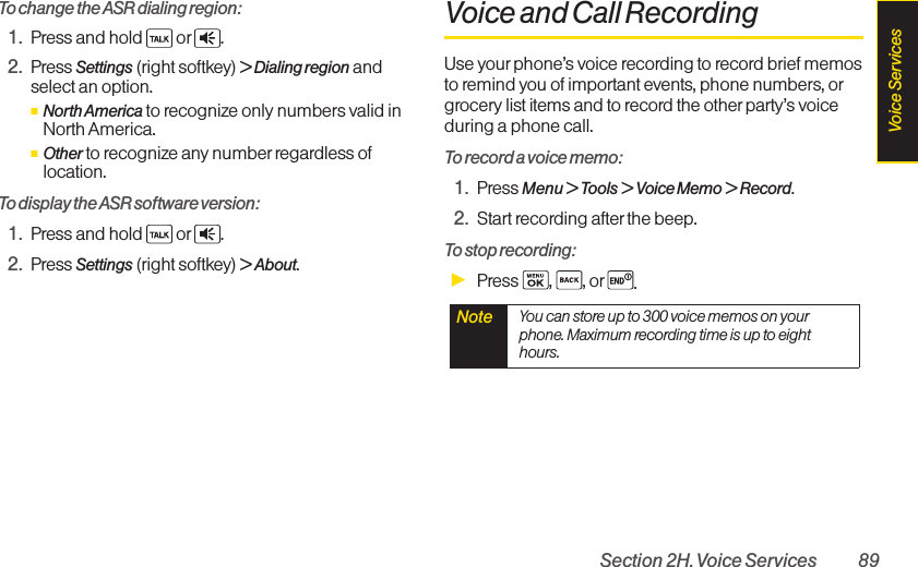 Section 2H. Voice Services 89To change the ASR dialing region:1. Press and hold  or .2. Press Settings (right softkey) &gt; Dialing region andselect an option.ⅢNorth America to recognize only numbers valid inNorth America.ⅢOther to recognize any number regardless oflocation.To display the ASR software version:1. Press and hold  or .2. Press Settings (right softkey) &gt; About.Voice and Call RecordingUse yourphone’s voice recording to record brief memosto remind you of important events, phone numbers, orgrocery list items and to record the other party’s voiceduring a phone call.To record a voice memo:1. Press Menu &gt; Tools &gt; Voice Memo &gt; Record.2. Start recording after the beep.To stop recording:ᮣPress , , or .Note  You can store up to 300 voice memos on yourphone. Maximum recording time is up to eighthours.Voice Services