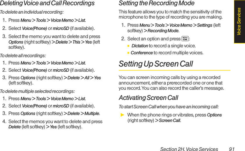 Section 2H. Voice Services 91Deleting Voice and Call RecordingsTo delete an individual recording:1. Press Menu &gt; Tools &gt; Voice Memo &gt; List.2. Select Voice(Phone) or microSD (if available). 3. Select the memo you want to delete and pressOptions (right softkey) &gt; Delete &gt; This &gt; Yes (leftsoftkey).To delete all recordings:1. Press Menu &gt; Tools &gt; Voice Memo &gt; List.2. Select Voice(Phone) or microSD (if available). 3. Press Options (right softkey) &gt; Delete &gt; All &gt; Yes(left softkey).To delete multiple selected recordings:1. Press Menu &gt; Tools &gt;Voice Memo &gt; List.2. Select Voice(Phone) or microSD (if available). 3. Press Options (right softkey) &gt; Delete &gt; Multiple.4. Select the memos you want to delete and pressDelete (left softkey) &gt;Yes(left softkey).Setting the Recording ModeThis feature allows you to match the sensitivity of themicrophone to the type of recording you are making.1. Press Menu &gt; Tools &gt; Voice Memo &gt; Settings (leftsoftkey) &gt;Recording Mode.2. Select an option and press  :ⅢDictation to record a single voice.ⅢConference to record multiple voices.Setting Up Screen CallYou can screen incoming calls by using a recordedannouncement, either a prerecorded one or one thatyou record. You can also record the caller’s message.Activating Screen CallTo start Screen Call when you have an incoming call:ᮣWhen the phone rings or vibrates, press Options(right softkey) &gt; Screen Call.Voice Services
