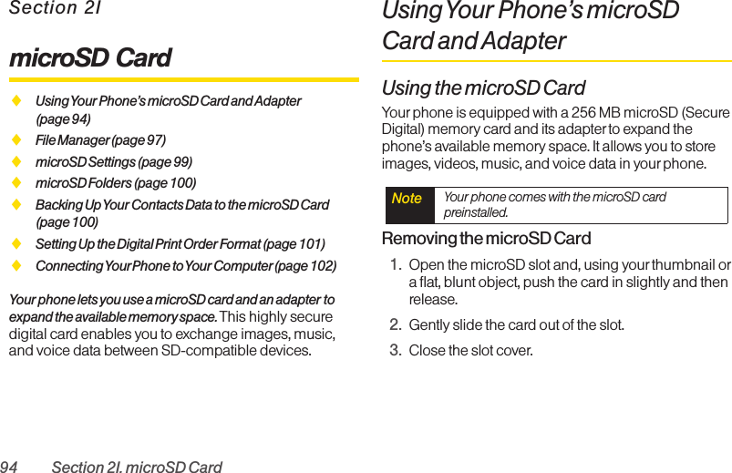 94 Section 2I. microSD CardSection 2ImicroSD CardࡗUsing Your Phone’s microSD Card and Adapter(page 94)ࡗFile Manager(page 97)ࡗmicroSD Settings (page 99)ࡗmicroSD Folders (page 100)ࡗBacking Up Your Contacts Data to the microSD Card (page 100)ࡗSetting Up the Digital Print Order Format (page 101)ࡗConnecting YourPhone to Your Computer(page 102)Your phone lets you use a microSD card and an adapter toexpand the available memory space. This highly securedigital card enables you to exchange images, music,and voice data between SD-compatible devices.Using Your Phone’s microSDCard and AdapterUsing the microSD CardYour phone is equipped with a 256 MB microSD (SecureDigital) memory card and its adapter to expand thephone’s available memory space. It allows you to storeimages, videos, music, and voice data in your phone.Removing the microSD Card1. Open the microSD slot and, using your thumbnail ora flat, blunt object, push the card in slightly and thenrelease.2. Gently slide the card out of the slot.3. Close the slot cover.Note  Your phone comes with the microSD cardpreinstalled.