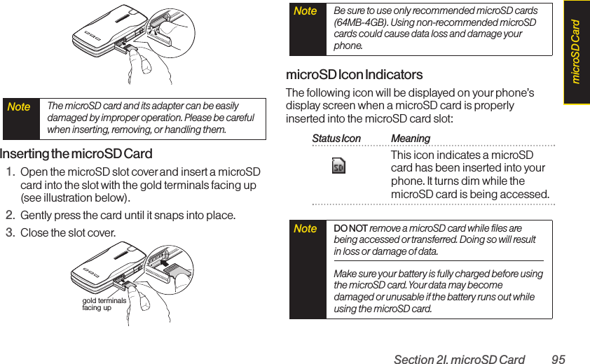Section 2I. microSD Card 95Inserting the microSD Card1. Open the microSD slot cover and insert a microSDcard into the slot with the gold terminals facing up(see illustration below).2. Gently press the card until it snaps into place.3. Close the slot cover.microSD Icon IndicatorsThe following icon will be displayed on your phone’sdisplay screen when a microSD card is properlyinserted into the microSD card slot:Status Icon MeaningThis icon indicates a microSDcard has been inserted into yourphone. It turns dim while themicroSD card is being accessed.Note  DO NOTremove a microSD card while files arebeing accessed or transferred. Doing so will resultin loss or damage of data.Make sure your battery is fully charged before usingthe microSD card. Your data may becomedamaged or unusable if the battery runs out whileusing the microSD card.Note  Be sure to use only recommended microSD cards(64MB-4GB). Using non-recommended microSDcards could cause data loss and damage yourphone.gold terminals facing upNote  The microSD card and its adapter can be easilydamaged by improper operation. Please be carefulwhen inserting, removing, or handling them.microSD Card