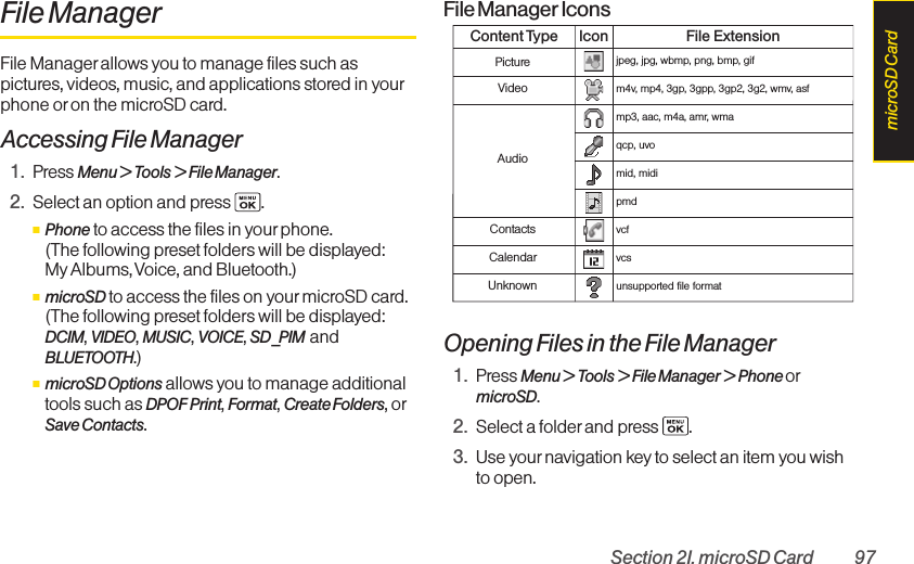Section 2I. microSD Card 97File ManagerFile Manager allows you to manage files such aspictures, videos, music, and applications stored in yourphone or on the microSD card.Accessing File Manager1. Press Menu &gt; Tools &gt; File Manager.2. Select an option and press  .ⅢPhone to access the files in yourphone. (The following preset folders will be displayed: My Albums, Voice, and Bluetooth.)ⅢmicroSD to access the files on yourmicroSD card.(The following preset folders will be displayed:DCIM, VIDEO, MUSIC, VOICE, SD_PIM andBLUETOOTH.)ⅢmicroSD Options allows you to manage additionaltools such as DPOF Print, Format, Create Folders, orSave Contacts.File Manager IconsOpening Files in the File Manager1. Press Menu &gt; Tools &gt; File Manager &gt; Phone ormicroSD.2. Select a folder and press .3. Use your navigation key to select an item you wishto open.Content Type Icon File ExtensionPicturejpeg, jpg, wbmp, png, bmp, gifVideom4v, mp4, 3gp, 3gpp, 3gp2, 3g2, wmv, asfAudiomp3, aac, m4a, amr, wmaqcp, uvomid, midipmdContactsvcfCalendarvcsUnknownunsupported file formatmicroSD Card