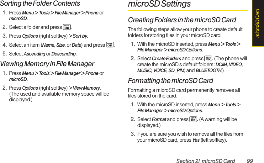 Section 2I. microSD Card 99Sorting the Folder Contents1. Press Menu &gt; Tools &gt; File Manager &gt; Phone ormicroSD.2. Select a folder and press  .3. Press Options (right softkey) &gt; Sort by.4. Select an item (Name, Size, or Date) and press  .5. Select Ascending or Descending.Viewing Memory in File Manager1. Press Menu &gt; Tools &gt; File Manager &gt; Phone ormicroSD.2. Press Options (right softkey) &gt; View Memory. (The used and available memory space will bedisplayed.)microSD SettingsCreating Folders in the microSD CardThe following steps allow yourphone to create defaultfolders for storing files in your microSD card.1. With the microSD inserted, press Menu &gt; Tools &gt;File Manager &gt; microSD Options.2. Select Create Folders and press  . (The phone willcreate the microSD’s default folders: DCIM, VIDEO,MUSIC, VOICE, SD_PIM, and BLUETOOTH.)Formatting the microSD CardFormatting a microSD card permanently removes allfiles stored on the card.1. With the microSD inserted, press Menu &gt; Tools &gt;File Manager &gt;microSD Options.2. Select Format and press  . (A warning will bedisplayed.)3. If you are sure you wish to remove all the files fromyourmicroSD card, press Yes (left softkey).microSD Card