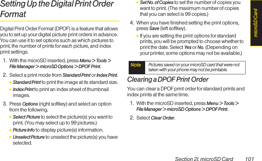 Section 2I. microSD Card 101Setting Up the Digital Print OrderFormatDigital Print Order Format (DPOF) is a feature that allowsyou to set up your digital picture print orders in advance.You can use it to set options such as which pictures toprint, the number of prints foreach picture, and indexprint settings.1. With the microSD inserted, press Menu &gt; Tools &gt;File Manager &gt; microSD Options &gt; DPOF Print.2. Select a print mode from Standard Print or Index Print.ⅢStandard Printto print the image at its standard size.ⅢIndex Print to print an index sheet of thumbnailimages.3. Press Options (right softkey) and select an optionfrom the following.ⅢSelect Picture to select the picture(s) you want toprint. (You may select up to 99 pictures.)ⅢPicture Info to display picture(s) information.ⅢUnselect Picture to unselect the picture(s) you haveselected.ⅢSet No. of Copies to set the number of copies youwant to print. (The maximum number of copiesthat you can select is 99 copies.)4. When you have finished setting the print options,press Save (left softkey).ⅢIf you are setting the print options for standardprints, you will be prompted to choose whether toprint the date. Select Yes or No. (Depending onyourprinter, some options may not be available.)Clearing a DPOF Print OrderYou can clear a DPOF print order for standard prints andindex prints at the same time.1. With the microSD inserted, press Menu &gt; Tools &gt;File Manager &gt; microSD Options &gt; DPOF Print.2. Select Clear Order.Note  Pictures saved on your microSD card that were nottaken with your phone may not be printable.microSD Card