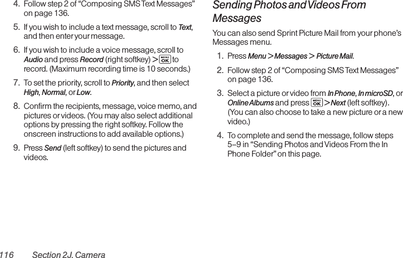 116 Section 2J. Camera4. Follow step 2 of “Composing SMS Text Messages”on page 136.5. If you wish to include a text message, scroll to Text,and then enter your message.6. If you wish to include a voice message, scroll toAudio and press Record (right softkey) &gt;torecord. (Maximum recording time is 10 seconds.)7. To set the priority, scroll to Priority, and then selectHigh, Normal, or Low.8. Confirm the recipients, message, voice memo, andpictures or videos. (You may also select additionaloptions by pressing the right softkey. Follow theonscreen instructions to add available options.)9. Press Send (left softkey) to send the pictures andvideos.Sending Photos and Videos FromMessagesYou can also send Sprint Picture Mail from yourphone’sMessages menu.1. Press Menu &gt; Messages &gt; Picture Mail.2. Follow step 2 of “Composing SMS Text Messages”on page 136.3. Select a picture or video from In Phone, In microSD, orOnline Albums and press  &gt; Next (left softkey).(You can also choose to take a new picture or a newvideo.)4. To complete and send the message, follow steps5–9 in “Sending Photos and Videos From the InPhone Folder”on this page.