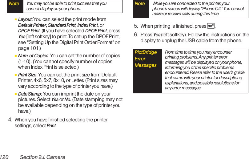 120 Section 2J. CameraⅢLayout: You can select the print mode from Default Printer, Standard Print, Index Print, orDPOF Print. (If you have selected DPOF Print, pressYes [left softkey] to print. To set up the DPOF Print,see “Setting Up the Digital Print OrderFormat”onpage 101.)ⅢNum. of Copies: You can set the number of copies(1-10). (You cannot specify numberof copieswhen Index Print is selected.)ⅢPrint Size: You can set the print size from DefaultPrinter, 4x6, 5x7, 8x10, or Letter. (Print sizes mayvary according to the type of printer you have.)ⅢDate Stamp: You can imprint the date on yourpictures. Select Yes or No. (Date stamping may notbe available depending on the type of printer youhave.)4. When you have finished selecting the printersettings, select Print.5. When printing is finished, press .6. Press Yes (left softkey). Follow the instructions on thedisplay to unplug the USB cable from the phone.PictBridgeErrorMessages  From time to time you may encounterprinting problems. Any printererrormessages will be displayed on your phone,informing you of the specific problemsencountered. Please refer to the user’s guidethat came with your printer for descriptions,explanations, and possible resolutions forany error messages.Note  While you are connected to the printer, yourphone’s screen will display “Phone Off.” You cannotmake or receive calls during this time.Note  You may not be able to print pictures that youcannot display on your phone.
