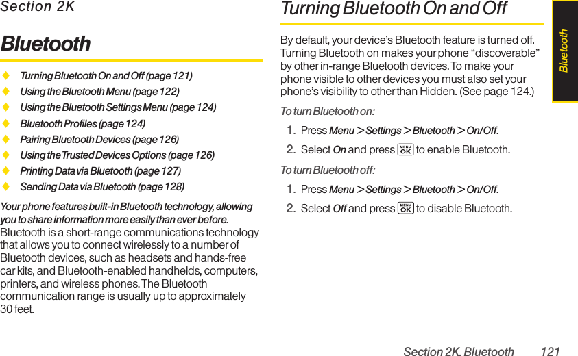 Section 2K. Bluetooth 121Section 2KBluetoothࡗTurning Bluetooth On and Off (page 121)ࡗUsing the Bluetooth Menu (page 122)ࡗUsing the Bluetooth Settings Menu (page 124)ࡗBluetooth Profiles (page 124)ࡗPairing Bluetooth Devices (page 126)ࡗUsing the Trusted Devices Options (page 126)ࡗPrinting Data via Bluetooth (page 127)ࡗSending Data via Bluetooth (page 128)Your phone features built-in Bluetooth technology, allowingyou to share information more easily than ever before.Bluetooth is a short-range communications technologythat allows you to connect wirelessly to a number ofBluetooth devices, such as headsets and hands-freecar kits, and Bluetooth-enabled handhelds, computers,printers, and wireless phones. The Bluetoothcommunication range is usually up to approximately 30 feet.Turning Bluetooth On and OffBy default, yourdevice’s Bluetooth feature is turned off.Turning Bluetooth on makes your phone “discoverable”by otherin-range Bluetooth devices. To make yourphone visible to other devices you must also set yourphone’s visibility to otherthan Hidden. (See page 124.)To turn Bluetooth on:1. Press Menu &gt; Settings &gt; Bluetooth &gt; On/Off.2. Select On and press  to enable Bluetooth.To turn Bluetooth off:1. Press Menu &gt; Settings &gt; Bluetooth &gt; On/Off.2. Select Off and press  to disable Bluetooth.Bluetooth
