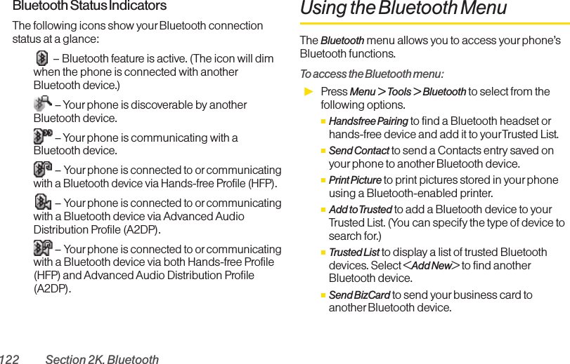 122 Section 2K. BluetoothBluetooth Status IndicatorsThe following icons show yourBluetooth connectionstatus at a glance:– Bluetooth feature is active. (The icon will dimwhen the phone is connected with anotherBluetooth device.)– Your phone is discoverable by anotherBluetooth device.– Your phone is communicating with aBluetooth device.–Your phone is connected to or communicatingwith a Bluetooth device via Hands-free Profile (HFP).–Your phone is connected to or communicatingwith a Bluetooth device via Advanced AudioDistribution Profile (A2DP).–Your phone is connected to or communicatingwith a Bluetooth device via both Hands-free Profile(HFP) and Advanced Audio Distribution Profile(A2DP).Using the Bluetooth MenuThe Bluetooth menu allows you to access yourphone’sBluetooth functions.To access the Bluetooth menu:ᮣPress Menu &gt; Tools &gt; Bluetooth to select from thefollowing options.ⅢHandsfree Pairing to find a Bluetooth headset orhands-free device and add it to yourTrusted List.ⅢSend Contact to send a Contacts entry saved onyourphone to another Bluetooth device.ⅢPrint Picture to print pictures stored in your phoneusing a Bluetooth-enabled printer.ⅢAdd to Trusted to add a Bluetooth device to yourTrusted List. (You can specify the type of device tosearch for.)ⅢTrusted List to display a list of trusted Bluetoothdevices. Select &lt;Add New&gt; to find anotherBluetooth device.ⅢSend BizCard to send your business card toanother Bluetooth device.