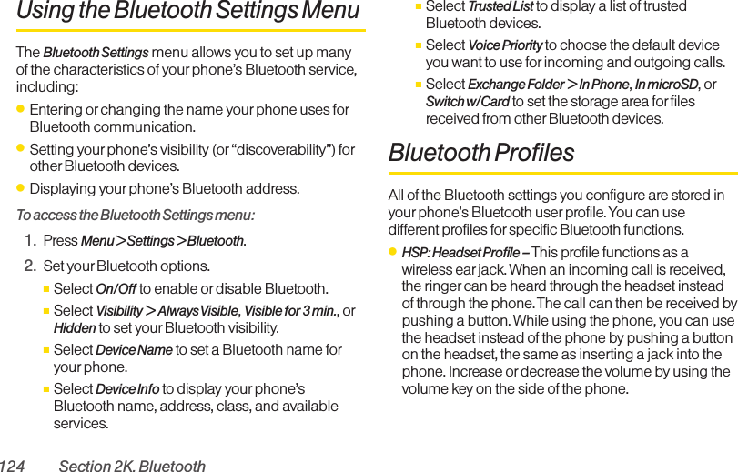 124 Section 2K. BluetoothUsing the Bluetooth Settings MenuThe Bluetooth Settings menu allows you to set up manyof the characteristics of your phone’s Bluetooth service,including:ⅷEntering or changing the name your phone uses forBluetooth communication.ⅷSetting your phone’s visibility (or “discoverability”) forother Bluetooth devices.ⅷDisplaying your phone’s Bluetooth address.To access the Bluetooth Settings menu:1. Press Menu &gt; Settings &gt; Bluetooth.2. Set your Bluetooth options.ⅢSelect On/Off to enable or disable Bluetooth.ⅢSelect Visibility &gt; Always Visible , Visible for 3 min., orHidden to set yourBluetooth visibility.ⅢSelect Device Name to set a Bluetooth name foryour phone.ⅢSelect Device Info to display yourphone’sBluetooth name, address, class, and availableservices.ⅢSelect Trusted List to display a list of trustedBluetooth devices.ⅢSelect Voice Priority to choose the default deviceyou want to use forincoming and outgoing calls.ⅢSelect Exchange Folder &gt; In Phone, In microSD, orSwitch w/Card to set the storage area for filesreceived from other Bluetooth devices.Bluetooth ProfilesAll of the Bluetooth settings you configure are stored inyourphone’s Bluetooth user profile. You can usedifferent profiles for specific Bluetooth functions.ⅷHSP: Headset Profile – This profile functions as awireless ear jack. When an incoming call is received,the ringer can be heard through the headset insteadof through the phone. The call can then be received bypushing a button. While using the phone, you can usethe headset instead of the phone by pushing a buttonon the headset, the same as inserting a jack into thephone. Increase or decrease the volume by using thevolume key on the side of the phone.