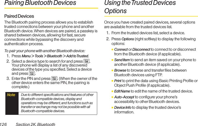 126 Section 2K. BluetoothPairing Bluetooth DevicesPaired DevicesThe Bluetooth pairing process allows you to establishtrusted connections between yourphone and anotherBluetooth device. When devices are paired, a passkey isshared between devices, allowing forfast, secureconnections while bypassing the discovery andauthentication process.To pair your phone with another Bluetooth device:1. Press Menu &gt; Tools &gt; Bluetooth &gt; Add to Trusted.2. Select a device type to search for and press  .Your phone will display a list of any discovereddevices of the type you specified. Select a deviceand press  .3. Enter the PIN and press  . (When the owner of theother device enters the same PIN, the pairing iscomplete.)Using the Trusted DevicesOptionsOnce you have created paired devices, several optionsare available from the trusted devices list.1. From the trusted devices list, select a device.2. Press Options (right softkey) to display the followingoptions:ⅢConnect or Disconnect to connect to or disconnectfrom the Bluetooth device (if applicable).ⅢSend Item to send an item saved on yourphone toanother Bluetooth device (if applicable).ⅢBrowse to browse and transferfiles betweenBluetooth devices using FTP.ⅢPrint to print the data using Basic Printing Profile orObject Push Profile (if applicable).ⅢEdit Name to edit the name of the trusted device.ⅢAuto-Accept to configure your phone’saccessibility to other Bluetooth devices. ⅢDevice Info to display the trusted device’sinformation.Note  Due to different specifications and features of otherBluetooth-compatible devices, display andoperations may be different, and functions such astransfer or exchange may not be possible with allBluetooth-compatible devices.