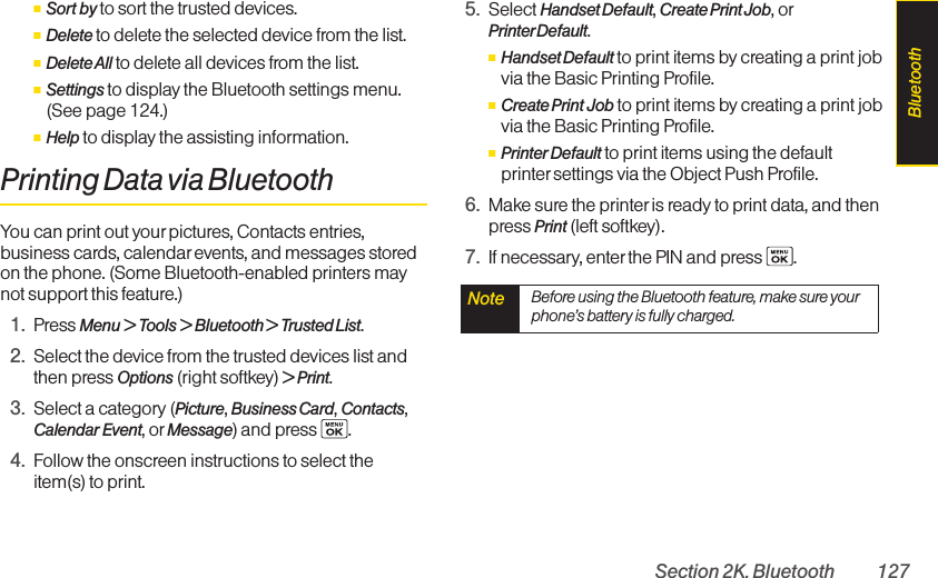 Section 2K. Bluetooth 127ⅢSort by to sort the trusted devices.ⅢDelete to delete the selected device from the list.ⅢDelete All to delete all devices from the list.ⅢSettings to display the Bluetooth settings menu.(See page 124.)ⅢHelp to display the assisting information.Printing Data via BluetoothYou can print out yourpictures, Contacts entries,business cards, calendar events, and messages storedon the phone. (Some Bluetooth-enabled printers maynot support this feature.)1. Press Menu &gt; Tools &gt; Bluetooth &gt; Trusted List.2. Select the device from the trusted devices list andthen press Options (right softkey) &gt;Print.3. Select a category (Picture, Business Card, Contacts,Calendar Event, or Message)and press  .4. Follow the onscreen instructions to select theitem(s) to print.5. Select Handset Default, Create Print Job, orPrinterDefault.ⅢHandset Default to print items by creating a print jobvia the Basic Printing Profile.ⅢCreate Print Job to print items by creating a print jobvia the Basic Printing Profile.ⅢPrinter Default to print items using the defaultprinter settings via the Object Push Profile.6. Make sure the printer is ready to print data, and thenpress Print (left softkey).7. If necessary, enter the PIN and press  .Note  Before using the Bluetooth feature, make sure yourphone’s battery is fully charged.Bluetooth