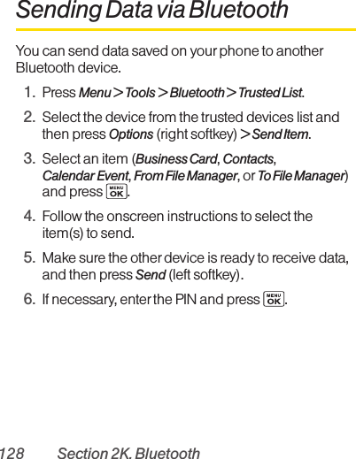 128 Section 2K. BluetoothSending Data via BluetoothYou can send data saved on your phone to anotherBluetooth device.1. Press Menu &gt; Tools &gt; Bluetooth &gt; Trusted List.2. Select the device from the trusted devices list andthen press Options (right softkey) &gt; Send Item.3. Select an item (Business Card, Contacts, Calendar Event, From File Manager, orTo File Manager)and press  .4. Follow the onscreen instructions to select theitem(s) to send.5. Make sure the other device is ready to receive data,and then press Send (left softkey).6. If necessary, enter the PIN and press  .