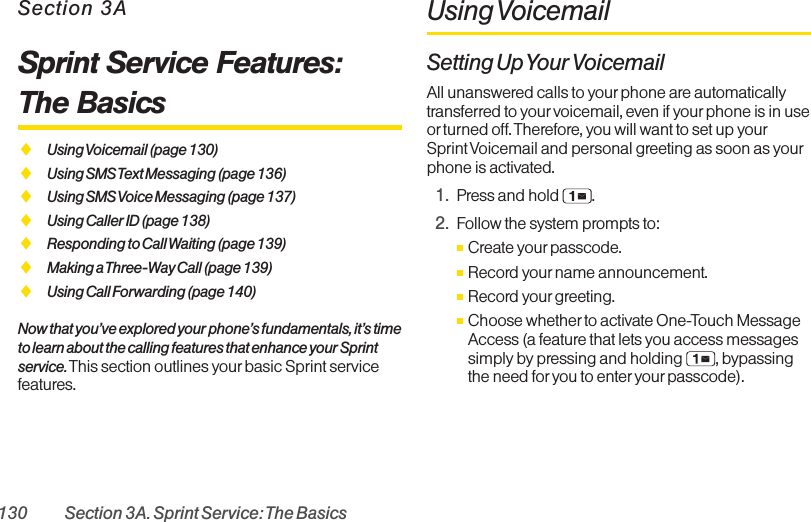 130 Section 3A. Sprint Service: The BasicsSection 3ASprint Service Features: The BasicsࡗUsing Voicemail (page 130)ࡗUsing SMS Text Messaging (page 136)ࡗUsing SMS Voice Messaging (page 137)ࡗUsing Caller ID (page 138)ࡗResponding to Call Waiting (page 139)ࡗMaking a Three-Way Call (page 139)ࡗUsing Call Forwarding (page 140)Now that you’ve explored your phone’s fundamentals, it’s timeto learn about the calling features that enhance your Sprintservice. This section outlines your basic Sprint servicefeatures.Using VoicemailSetting Up Your VoicemailAll unanswered calls to yourphone are automaticallytransferred to your voicemail, even if yourphone is in useor turned off. Therefore, you will want to set up yourSprint Voicemail and personal greeting as soon as yourphone is activated.1. Press and hold  .2. Follow the system prompts to:ⅢCreate yourpasscode.ⅢRecord yourname announcement.ⅢRecord yourgreeting.ⅢChoose whether to activate One-Touch MessageAccess (a feature that lets you access messagessimply by pressing and holding  , bypassingthe need for you to enter yourpasscode).