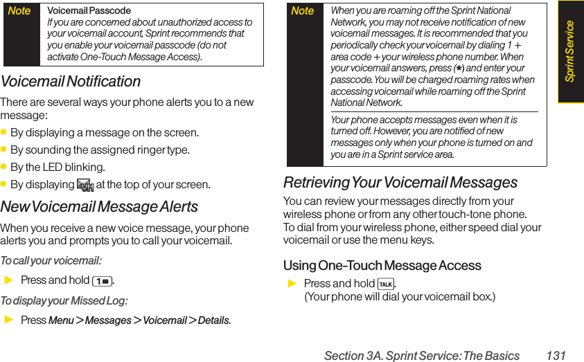 Section 3A. Sprint Service: The Basics 131Voicemail NotificationThere are several ways your phone alerts you to a newmessage:ⅷBy displaying a message on the screen.ⅷBy sounding the assigned ringer type.ⅷBy the LED blinking.ⅷBy displaying  at the top of your screen.New Voicemail Message AlertsWhen you receive a new voice message, your phonealerts you and prompts you to call yourvoicemail.To call your voicemail:ᮣPress and hold  . To display your Missed Log: ᮣPress Menu &gt; Messages &gt; Voicemail &gt; Details.RetrievingYour Voicemail MessagesYou can review your messages directly from yourwireless phone or from any other touch-tone phone. To dial from yourwireless phone, eitherspeed dial yourvoicemail oruse the menu keys. Using One-Touch Message AccessᮣPress and hold  . (Your phone will dial yourvoicemail box.)Note  When you are roaming off the Sprint NationalNetwork, you may not receive notification of newvoicemail messages. It is recommended that youperiodically check yourvoicemail by dialing 1 +area code + your wireless phone number. Whenyour voicemail answers, press (*)and enter yourpasscode. You will be charged roaming rates whenaccessing voicemail while roaming off the SprintNational Network.Your phone accepts messages even when it isturned off. However, you are notified of newmessages only when your phone is turned on andyou are in a Sprint service area.Note  Voicemail PasscodeIf you are concerned about unauthorized access toyour voicemail account, Sprint recommends thatyou enable your voicemail passcode (do notactivate One-Touch Message Access).Sprint Service