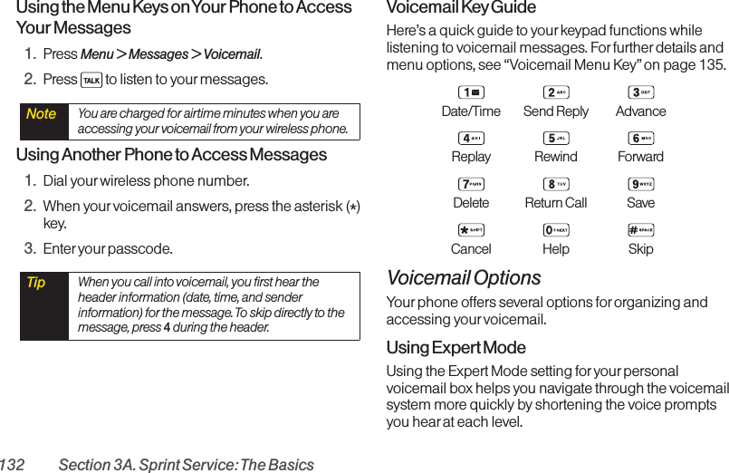 132 Section 3A. Sprint Service: The BasicsUsing the Menu Keys on Your Phone to AccessYour Messages1. Press Menu &gt; Messages &gt; Voicemail.2. Press  to listen to yourmessages.Using Another Phone to Access Messages1. Dial yourwireless phone number.2. When your voicemail answers, press the asterisk (*)key.3. Enter your passcode. Voicemail Key GuideHere’s a quick guide to your keypad functions whilelistening to voicemail messages. For further details andmenu options, see “Voicemail Menu Key” on page 135.Date/Time Send Reply AdvanceReplay Rewind ForwardDelete Return Call SaveCancel Help SkipVoicemail OptionsYour phone offers several options for organizing andaccessing yourvoicemail.Using Expert ModeUsing the Expert Mode setting for yourpersonalvoicemail box helps you navigate through the voicemailsystem more quickly by shortening the voice promptsyou hearat each level.Tip  When you call into voicemail, you first hear theheader information (date, time, and senderinformation) for the message. To skip directly to themessage, press 4during the header.Note  You are charged for airtime minutes when you areaccessing your voicemail from your wireless phone.