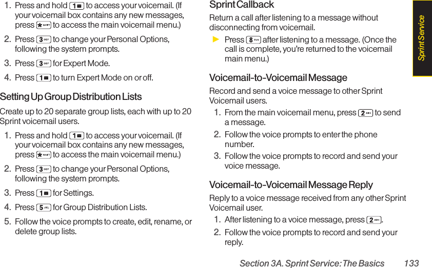 Section 3A. Sprint Service: The Basics 1331. Press and hold  to access your voicemail. (Ifyourvoicemail box contains any new messages,press  to access the main voicemail menu.)2. Press  to change your Personal Options,following the system prompts.3. Press for Expert Mode.4. Press  to turn Expert Mode on or off.Setting Up Group Distribution ListsCreate up to 20 separate group lists, each with up to 20Sprint voicemail users.1. Press and hold  to access your voicemail. (Ifyour voicemail box contains any new messages,press  to access the main voicemail menu.)2. Press  to change your Personal Options,following the system prompts.3. Press for Settings.4. Press  for Group Distribution Lists.5. Follow the voice prompts to create, edit, rename, ordelete group lists.Sprint CallbackReturn a call after listening to a message withoutdisconnecting from voicemail.ᮣPress  after listening to a message. (Once thecall is complete, you’re returned to the voicemailmain menu.)Voicemail-to-Voicemail MessageRecord and send a voice message to otherSprintVoicemail users.1. From the main voicemail menu, press  to senda message.2. Follow the voice prompts to enter the phonenumber.3. Follow the voice prompts to record and send yourvoice message.Voicemail-to-Voicemail Message ReplyReply to a voice message received from any otherSprintVoicemail user.1. After listening to a voice message, press  .2. Follow the voice prompts to record and send yourreply.Sprint Service