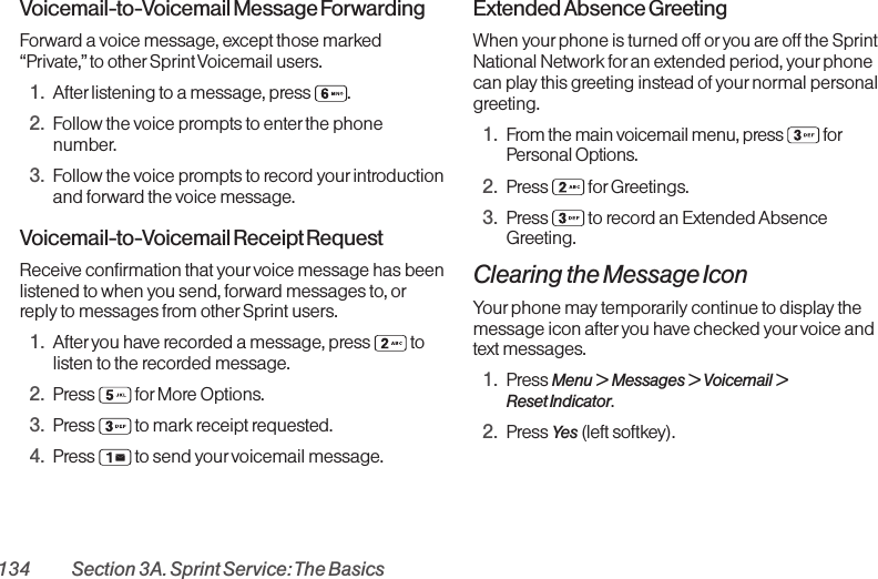 134 Section 3A. Sprint Service: The BasicsVoicemail-to-Voicemail Message ForwardingForward a voice message, except those marked“Private,” to other Sprint Voicemail users.1. After listening to a message, press  .2. Follow the voice prompts to enter the phonenumber.3. Follow the voice prompts to record yourintroductionand forward the voice message.Voicemail-to-Voicemail Receipt RequestReceive confirmation that your voice message has beenlistened to when you send, forward messages to, orreply to messages from other Sprint users.1. After you have recorded a message, press  tolisten to the recorded message.2. Press for More Options.3. Press  to mark receipt requested.4. Press  to send your voicemail message.Extended Absence GreetingWhen yourphone is turned off oryou are off the SprintNational Network for an extended period, your phonecan play this greeting instead of your normal personalgreeting.1. From the main voicemail menu, press  forPersonal Options.2. Press for Greetings.3. Press  to record an Extended AbsenceGreeting.Clearing the Message IconYour phone may temporarily continue to display themessage icon after you have checked your voice andtext messages.1. Press Menu &gt;  Messages &gt; Voicemail &gt;Reset Indicator.2. Press Yes (left softkey).