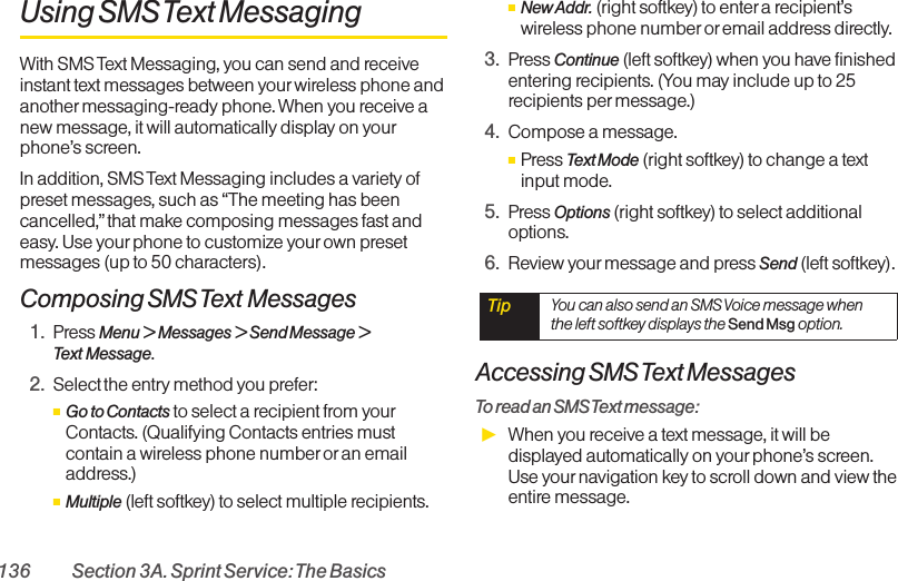 136 Section 3A. Sprint Service: The BasicsUsing SMS Text MessagingWith SMS Text Messaging, you can send and receiveinstant text messages between your wireless phone andanother messaging-ready phone. When you receive anew message, it will automatically display on yourphone’s screen.In addition, SMS Text Messaging includes a variety ofpreset messages, such as “The meeting has beencancelled,”that make composing messages fast andeasy. Use your phone to customize yourown presetmessages (up to 50 characters).Composing SMS Text Messages1. Press Menu &gt;Messages &gt; Send Message &gt;Text Message.2. Select the entry method you prefer:ⅢGo to Contacts to select a recipient from yourContacts. (Qualifying Contacts entries mustcontain a wireless phone number or an emailaddress.)ⅢMultiple (left softkey) to select multiple recipients.ⅢNew Addr. (right softkey) to enter a recipient’swireless phone number oremail address directly.3. Press Continue (left softkey) when you have finishedentering recipients. (You may include up to 25recipients per message.)4. Compose a message.ⅢPress Text Mode (right softkey) to change a textinput mode.5. Press Options (right softkey) to select additionaloptions.6. Review your message and press Send (left softkey).Accessing SMS Text MessagesTo read an SMS Text message:ᮣWhen you receive a text message, it will bedisplayed automatically on your phone’s screen.Use your navigation key to scroll down and view theentire message.Tip  You can also send an SMS Voice message whenthe left softkey displays the Send Msg option.