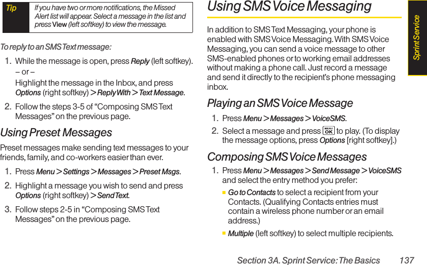Section 3A. Sprint Service: The Basics 137To reply to an SMS Text message:1.While the message is open, pressReply(left softkey).–or–Highlight the message in the Inbox, and pressOptions (right softkey) &gt; Reply With &gt; Text Message.2. Follow the steps 3-5 of “Composing SMS TextMessages” on the previous page.Using Preset MessagesPreset messages make sending text messages to yourfriends, family, and co-workers easierthan ever.1. Press Menu &gt; Settings &gt; Messages &gt; Preset Msgs.2. Highlight a message you wish to send and pressOptions (right softkey) &gt;Send Text.3. Follow steps 2-5 in “Composing SMS TextMessages” on the previous page.Using SMS Voice MessagingIn addition to SMS Text Messaging, your phone isenabled with SMS Voice Messaging. With SMS VoiceMessaging, you can send a voice message to otherSMS-enabled phones or to working email addresseswithout making a phone call. Just record a messageand send it directly to the recipient’s phone messaginginbox.Playing an SMS Voice Message1. Press Menu &gt; Messages &gt; VoiceSMS.2. Select a message and press  to play. (To displaythe message options, press Options [right softkey].)Composing SMS Voice Messages1. Press Menu &gt; Messages &gt; Send Message &gt; VoiceSMSand select the entry method you prefer:ⅢGo to Contacts to select a recipient from yourContacts. (Qualifying Contacts entries mustcontain a wireless phone number oran emailaddress.)ⅢMultiple (left softkey) to select multiple recipients.Tip  If you have two ormore notifications, the MissedAlert list will appear. Select a message in the list andpress View (left softkey) to view the message.Sprint Service