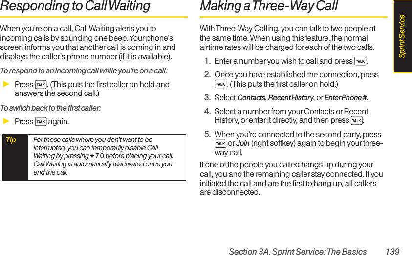 Section 3A. Sprint Service: The Basics 139Responding to Call WaitingWhen you’re on a call, Call Waiting alerts you toincoming calls by sounding one beep. Your phone’sscreen informs you that anothercall is coming in anddisplays the caller’s phone number (if it is available).To respond to an incoming call while you’re on a call:ᮣPress  . (This puts the first caller on hold andanswers the second call.)To switch back to the first caller:ᮣPress  again.Making a Three-Way CallWith Three-Way Calling, you can talk to two people atthe same time. When using this feature, the normalairtime rates will be charged for each of the two calls.1. Enter a numberyou wish to call and press  .2. Once you have established the connection, press. (This puts the first caller on hold.)3. Select Contacts, Recent History, or EnterPhone#.4. Select a number from yourContacts or RecentHistory, or enter it directly, and then press  .5. When you’re connected to the second party, pressor Join (right softkey) again to begin your three-way call.If one of the people you called hangs up during yourcall, you and the remaining caller stay connected. If youinitiated the call and are the first to hang up, all callersare disconnected.Tip  For those calls where you don’t want to beinterrupted, you can temporarily disable CallWaiting by pressing *7 0 before placing your call.Call Waiting is automatically reactivated once youend the call.Sprint Service