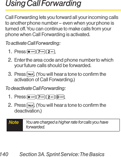 140 Section 3A. Sprint Service: The BasicsUsing Call ForwardingCall Forwarding lets you forward all yourincoming callsto another phone number – even when your phone isturned off. You can continue to make calls from yourphone when Call Forwarding is activated.To activate Call Forwarding:1. Press  .2. Enter the area code and phone number to whichyourfuture calls should be forwarded.3. Press  . (You will hear a tone to confirm theactivation of Call Forwarding.)To deactivate Call Forwarding:1. Press  .2. Press  . (You will hear a tone to confirm thedeactivation.)Note  You are charged a higher rate forcalls you haveforwarded.