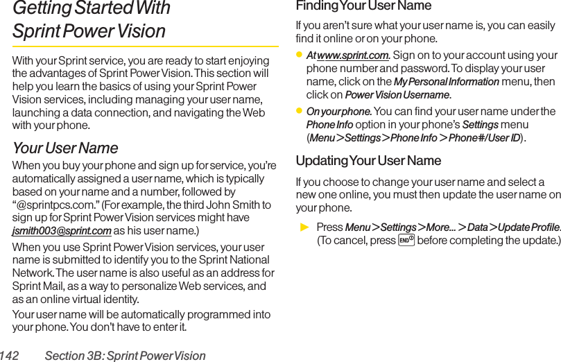 142 Section 3B: Sprint PowerVisionGetting Started With Sprint Power VisionWith yourSprint service, you are ready to start enjoyingthe advantages of Sprint PowerVision. This section willhelp you learn the basics of using your Sprint PowerVision services, including managing youruser name,launching a data connection, and navigating the Webwith yourphone.Your User NameWhen you buy your phone and sign up for service, you’reautomatically assigned a user name, which is typicallybased on yourname and a number, followed by“@sprintpcs.com.”(Forexample, the third John Smith tosign up for Sprint Power Vision services might havejsmith003@sprint.com as his user name.)When you use Sprint PowerVision services, your username is submitted to identify you to the Sprint NationalNetwork. The user name is also useful as an address forSprint Mail, as a way to personalize Web services, andas an online virtual identity.Your user name will be automatically programmed intoyourphone. You don’t have to enter it.Finding Your User NameIf you aren’t sure what your username is, you can easilyfind it online or on your phone.ⅷAt www.sprint.com.Sign on to your account using yourphone number and password. To display your username, click on the My Personal Information menu, thenclick on Power Vision Username.ⅷOn yourphone. You can find your username under thePhone Info option in your phone’s Settings menu (Menu &gt; Settings &gt; Phone Info &gt; Phone#/User ID).Updating Your User NameIf you choose to change your user name and select anew one online, you must then update the username onyour phone.ᮣPress Menu &gt; Settings &gt; More... &gt;Data &gt; Update Profile.(To cancel, press before completing the update.)