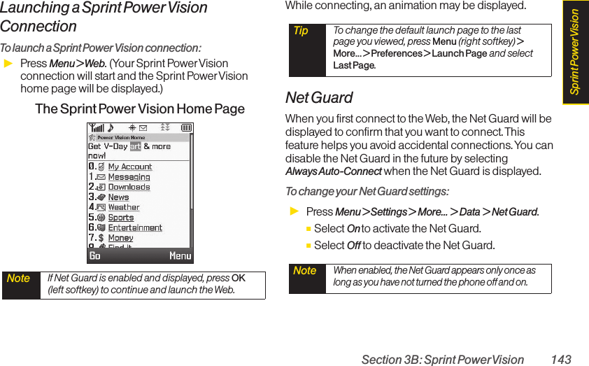 Section 3B: Sprint PowerVision 143Launching a Sprint Power VisionConnectionTo launch a Sprint Power Vision connection:ᮣPress Menu &gt; Web. (Your Sprint Power Visionconnection will start and the Sprint PowerVisionhome page will be displayed.)The Sprint Power Vision Home PageWhile connecting, an animation may be displayed. Net GuardWhen you first connect to the Web, the Net Guard will bedisplayed to confirm that you want to connect. Thisfeature helps you avoid accidental connections. You candisable the Net Guard in the future by selecting Always Auto-Connect when the Net Guard is displayed.To change your Net Guard settings:ᮣPress Menu &gt; Settings &gt; More... &gt; Data &gt; Net Guard.ⅢSelect On to activate the Net Guard.ⅢSelect Off to deactivate the Net Guard.Note When enabled, the Net Guard appears only once aslong as you have not turned the phone off and on.Tip  To change the default launch page to the lastpage you viewed, press Menu (right softkey) &gt;More... &gt; Preferences &gt; Launch Page and selectLast Page.Note  If Net Guard is enabled and displayed, press OK(left softkey) to continue and launch the Web.Sprint PowerVision