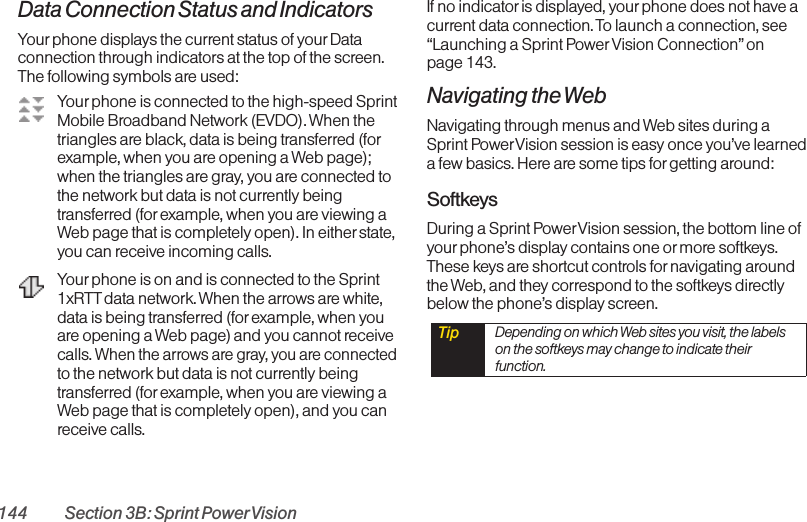 144 Section 3B: Sprint PowerVisionData Connection Status and IndicatorsYour phone displays the current status of yourDataconnection through indicators at the top of the screen.The following symbols are used:Your phone is connected to the high-speed SprintMobile Broadband Network (EVDO). When thetriangles are black, data is being transferred (forexample, when you are opening a Web page);when the triangles are gray, you are connected tothe network but data is not currently beingtransferred (for example, when you are viewing aWeb page that is completely open). In either state,you can receive incoming calls.Your phone is on and is connected to the Sprint1xRTT data network. When the arrows are white,data is being transferred (for example, when youare opening a Web page) and you cannot receivecalls. When the arrows are gray, you are connectedto the network but data is not currently beingtransferred (for example, when you are viewing aWeb page that is completely open), and you canreceive calls. If no indicator is displayed, yourphone does not have acurrent data connection. To launch a connection, see“Launching a Sprint Power Vision Connection” on page 143.Navigating the WebNavigating through menus and Web sites during aSprint PowerVision session is easy once you’ve learneda few basics. Here are some tips for getting around:SoftkeysDuring a Sprint PowerVision session, the bottom line ofyourphone’s display contains one or more softkeys.These keys are shortcut controls for navigating aroundthe Web, and they correspond to the softkeys directlybelow the phone’s display screen. Tip  Depending on which Web sites you visit, the labelson the softkeys may change to indicate theirfunction.