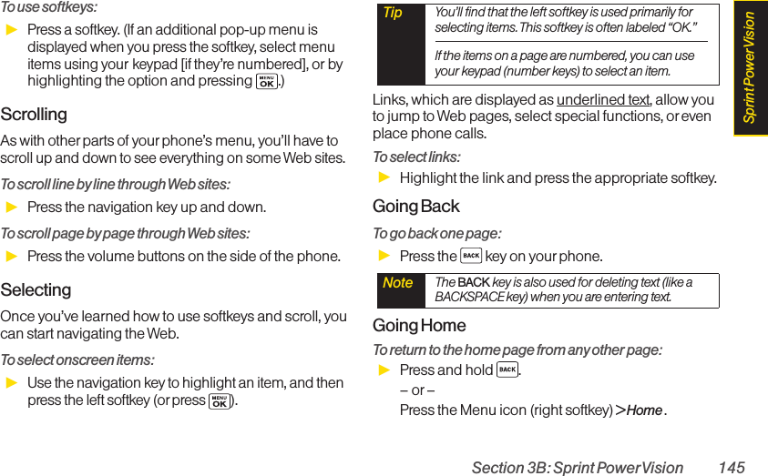 Section 3B: Sprint PowerVision 145To use softkeys:ᮣPress a softkey. (If an additional pop-up menu isdisplayed when you press the softkey, select menuitems using your keypad [if they’re numbered], or byhighlighting the option and pressing  .)ScrollingAs with other parts of your phone’s menu, you’ll have toscroll up and down to see everything on some Web sites.To scroll line by line through Web sites:ᮣPress the navigation key up and down.To scroll page by page through Web sites:ᮣPress the volume buttons on the side of the phone.SelectingOnce you’ve learned how to use softkeys and scroll, youcan start navigating the Web.To select onscreen items:ᮣUse the navigationkey to highlight an item, and thenpress the left softkey (or press ).Links, which are displayed as underlined text, allow youto jump to Web pages, select special functions, orevenplace phone calls. To select links:ᮣHighlight the link and press the appropriate softkey. Going BackTo go back one page:ᮣPress the  key on your phone. Going HomeTo return to the home page from any other page:ᮣPress and hold  .–or –Press the Menu icon (right softkey) &gt; Home .Note  The BACK key is also used for deleting text (like aBACKSPACE key) when you are entering text.Tip  You’ll find that the left softkey is used primarily forselecting items. This softkey is often labeled “OK.”If the items on a page are numbered, you can useyour keypad (number keys) to select an item.Sprint PowerVision