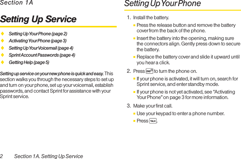 2 Section 1A. Setting Up ServiceSection 1ASetting Up ServiceࡗSetting Up YourPhone (page 2)ࡗActivating Your Phone (page 3)ࡗSetting Up YourVoicemail (page 4)ࡗSprint Account Passwords (page 4)ࡗGetting Help (page 5)Setting up service on your new phone is quick and easy. Thissection walks you through the necessary steps to set upand turn on yourphone, set up yourvoicemail, establishpasswords, and contact Sprint for assistance with yourSprint service.Setting Up YourPhone1. Install the battery.ⅢPress the release button and remove the batterycover from the back of the phone.ⅢInsert the battery into the opening, making surethe connectors align. Gently press down to securethe battery.ⅢReplace the battery coverand slide it upward untilyou heara click. 2. Press  to turn the phone on. ⅢIf yourphone is activated, it will turn on, search forSprint service, and enter standbymode. ⅢIf yourphone is not yet activated, see “ActivatingYour Phone” on page 3 for more information.3. Make your first call. ⅢUse yourkeypad to enter a phone number. ⅢPress .