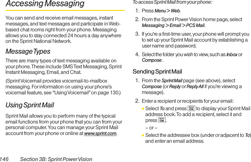 146 Section 3B: Sprint PowerVisionAccessing MessagingYou can send and receive email messages, instantmessages, and text messages and participate in Web-based chat rooms right from yourphone. Messagingallows you to stay connected 24 hours a day anywhereon the Sprint National Network.Message TypesThere are many types of text messaging available onyour phone. These include SMS Text Messaging, SprintInstant Messaging, Email, and Chat.(Sprint Voicemail provides voicemail-to-mailboxmessaging. Forinformation on using your phone’svoicemail feature, see “Using Voicemail”on page 130.)Using Sprint MailSprint Mail allows you to perform many of the typicalemail functions from your phone that you can from yourpersonal computer. You can manage yourSprint Mailaccount from yourphone or online at www.sprint.com.To access Sprint Mail from your phone:1. Press Menu &gt; Web.2. From the Sprint Power Vision home page, selectMessaging &gt; Email &gt; PCS Mail.3. If you’re a first-time user, yourphone will prompt youto set up yourSprint Mail account by establishing auser name and password.4. Select the folder you wish to view, such as Inbox orCompose .Sending Sprint Mail1. From the Sprint Mail page (see above), selectCompose (or Reply or Reply All if you’re viewing amessage).2. Enter a recipient or recipients for youremail:ⅢSelect To and press to display your Sprint Mailaddress book. To add a recipient, select it and press .–or–ⅢSelect the addressee box (underor adjacent to To)and enter an email address.