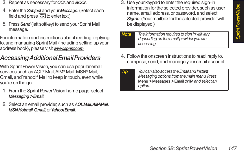 Section 3B: Sprint PowerVision 1473. Repeat as necessary for CCs and BCCs.4. Enter the Subject and your Message. (Select eachfield and press to enter text.)5. Press Send (left softkey) to send your Sprint Mailmessage.Forinformation and instructions about reading, replyingto, and managing Sprint Mail (including setting up youraddress book), please visit www.sprint.com.Accessing Additional Email ProvidersWith Sprint Power Vision, you can use popular emailservices such as AOL®Mail, AIM®Mail, MSN®Mail,Gmail, and Yahoo!®Mail to keep in touch, even whileyou’re on the go.1. From the Sprint PowerVision home page, selectMessaging &gt; Email.2. Select an email provider, such as AOLMail, AIM Mail,MSN Hotmail, Gmail, orYahoo! Email.3. Use yourkeypad to enter the required sign-ininformation for the selected provider, such as username, email address, or password, and select Sign In. (Your mailbox for the selected providerwillbe displayed.)4. Follow the onscreen instructions to read, reply to,compose, send, and manage youremail account.Tip  You can also access the Email and InstantMessaging options from the main menu. PressMenu &gt;Messages &gt;Email or IM and select anoption.Note  The information required to sign in will varydepending on the email provider you areaccessing.Sprint PowerVision