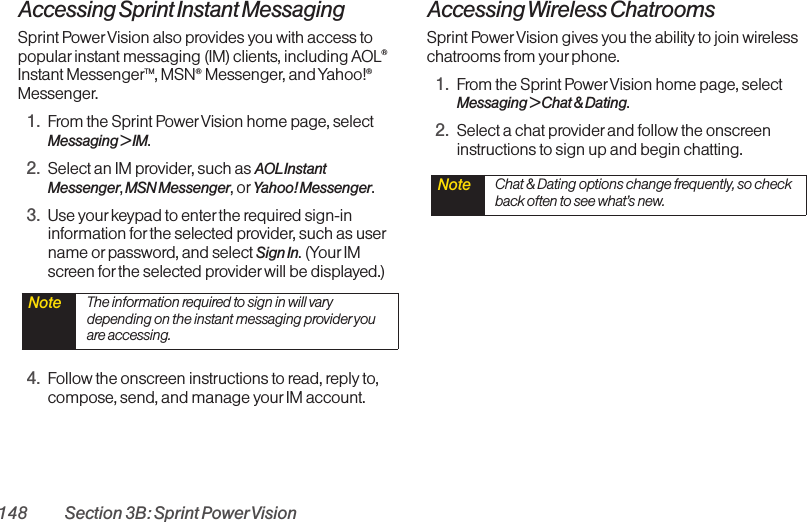 148 Section 3B: Sprint PowerVisionAccessing Sprint Instant MessagingSprint PowerVision also provides you with access topopular instant messaging (IM) clients, including AOL®Instant MessengerTM, MSN®Messenger, and Yahoo!®Messenger.1. From the Sprint PowerVision home page, select Messaging &gt; IM.2. Select an IM provider, such as AOLInstantMessenger,MSN Messenger, or Yahoo! Messenger.3. Use your keypad to enter the required sign-ininformation for the selected provider, such as username or password, and select Sign In. (Your IMscreen for the selected provider will be displayed.)4. Follow the onscreen instructions to read, reply to,compose, send, and manage yourIM account.Accessing Wireless ChatroomsSprint PowerVision gives you the ability to join wirelesschatrooms from yourphone. 1. From the Sprint PowerVision home page, selectMessaging &gt; Chat &amp; Dating. 2. Select a chat providerand follow the onscreeninstructions to sign up and begin chatting.Note  Chat &amp; Dating options change frequently, so checkback often to see what’s new.Note  The information required to sign in will varydepending on the instant messaging provider youare accessing.