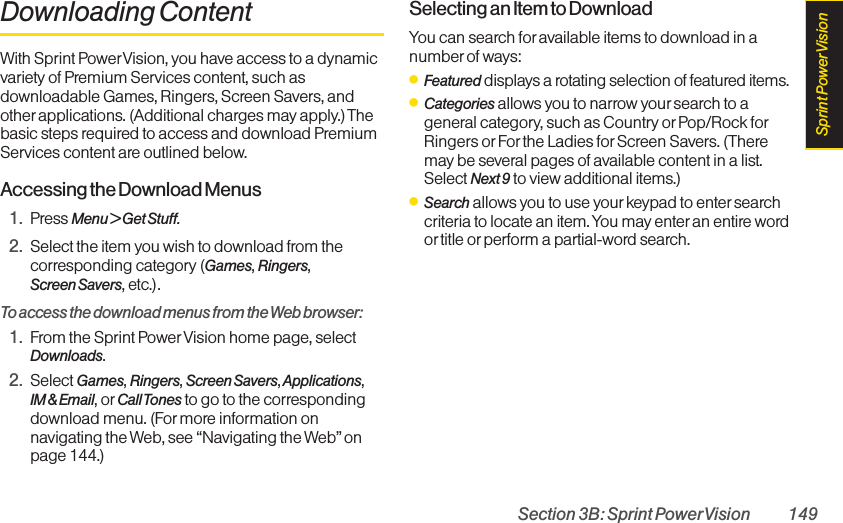 Section 3B: Sprint PowerVision 149Downloading ContentWith Sprint PowerVision, you have access to a dynamicvariety of Premium Services content, such asdownloadable Games, Ringers, Screen Savers, andother applications. (Additional charges may apply.)Thebasic steps required to access and download PremiumServices content are outlined below.Accessing the Download Menus1. Press Menu &gt; Get Stuff.2. Select the item you wish to download from thecorresponding category (Games, Ringers,Screen Savers, etc.).To access the download menus from the Web browser:1. From the Sprint PowerVision home page, selectDownloads.2. Select Games, Ringers, Screen Savers,Applications, IM &amp; Email, or Call Tones to go to the correspondingdownload menu. (Formore information onnavigating the Web, see “Navigating the Web”onpage 144.)Selecting an Item to DownloadYou can search for available items to download in anumber of ways:ⅷFeatured displays a rotating selection of featured items.ⅷCategories allows you to narrow your search to ageneral category, such as Country or Pop/Rock forRingers or For the Ladies for Screen Savers. (Theremay be several pages of available content in a list.Select Next 9 to view additional items.)ⅷSearch allows you to use your keypad to entersearchcriteria to locate an item. You may enter an entire wordor title orperform a partial-word search.Sprint PowerVision
