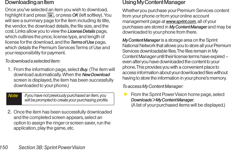 150 Section 3B: Sprint PowerVisionDownloading an ItemOnce you’ve selected an item you wish to download,highlight it and press  , or press OK (left softkey). Youwill see a summary page for the item including its title,the vendor, the download details, the file size, and thecost. Links allow you to view the License Details page,which outlines the price, license type, and length oflicense for the download, and the Terms of Use page,which details the Premium Services Terms of Use andyourresponsibility forpayment. To download a selected item:1. From the information page, select Buy. (The item willdownload automatically. When the New Downloadscreen is displayed, the item has been successfullydownloaded to yourphone.)2. Once the item has been successfully downloadedand the completed screen appears, select anoption to assign the ringer or screen saver, run theapplication, play the game, etc.Using My Content ManagerWhether you purchase yourPremium Services contentfrom yourphone or from your online accountmanagement page at www.sprint.com, all of yourpurchases are stored in My Content Manager and may bedownloaded to yourphone from there. My Content Manager is a storage area on the SprintNational Network that allows you to store all yourPremiumServices downloadable files. The files remain in MyContent Manageruntil their license terms have expired –even after you have downloaded the content to yourphone. This provides you with a convenient place toaccess information about yourdownloaded files withouthaving to store the information in yourphone’s memory.To access My Content Manager:ᮣFrom the Sprint PowerVision home page, selectDownloads &gt; My Content Manager. (A list of your purchased items will be displayed.)Note  If you have not previously purchased an item, youwill be prompted to create your purchasing profile.
