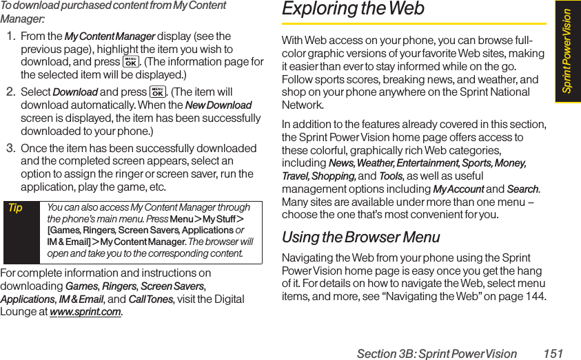 Section 3B: Sprint PowerVision 151To download purchased content from My ContentManager:1. From the My Content Manager display (see theprevious page), highlight the item you wish todownload, and press  . (The information page forthe selected item will be displayed.)2. Select Download and press  . (The item willdownload automatically. When the New Downloadscreen is displayed, the item has been successfullydownloaded to yourphone.)3. Once the item has been successfully downloadedand the completed screen appears, select anoption to assign the ringer orscreen saver, run theapplication, play the game, etc.For complete information and instructions ondownloading Games, Ringers, Screen Savers,Applications, IM &amp; Email, and Call Tones, visit the DigitalLounge at www.sprint.com.Exploring the WebWith Web access on your phone, you can browse full-color graphic versions of yourfavorite Web sites, makingit easier than ever to stay informed while on the go.Follow sports scores, breaking news, and weather, andshop on yourphone anywhere on the Sprint NationalNetwork.In addition to the features already covered in this section,the Sprint PowerVision home page offers access tothese colorful, graphically rich Web categories,including News, Weather, Entertainment, Sports, Money,Travel, Shopping, and Tools, as well as usefulmanagement options including My Account and Search.Many sites are available under more than one menu –choose the one that’s most convenient for you.Using the Browser MenuNavigating the Web from your phone using the SprintPowerVision home page is easy once you get the hangof it. Fordetails on how to navigate the Web, select menuitems, and more, see “Navigating the Web”on page 144.Tip  You can also access My Content Manager throughthe phone’s main menu. Press Menu &gt; MyStuff &gt;[Games,Ringers,Screen Savers,Applications orIM &amp; Email] &gt; My Content Manager. The browser willopen and take you to the corresponding content.Sprint PowerVision