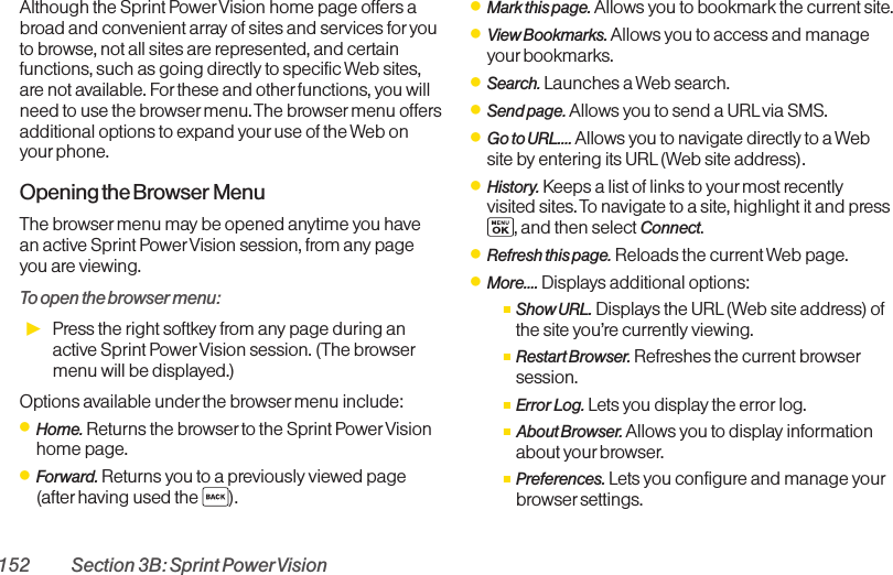 152 Section 3B: Sprint PowerVisionAlthough the Sprint PowerVision home page offers abroad and convenient array of sites and services for youto browse, not all sites are represented, and certainfunctions, such as going directly to specific Web sites,are not available. Forthese and other functions, you willneed to use the browser menu. The browser menu offersadditional options to expand your use of the Web onyour phone.Opening the Browser MenuThe browser menu may be opened anytime you havean active Sprint PowerVision session, from any pageyou are viewing. To open the browser menu:ᮣPress the right softkey from any page during anactive Sprint PowerVision session. (The browsermenu will be displayed.)Options available under the browser menu include:ⅷHome. Returns the browser to the Sprint PowerVisionhome page.ⅷForward. Returns you to a previously viewed page(after having used the  ).ⅷMark this page. Allows you to bookmark the current site.ⅷView Bookmarks. Allows you to access and manageyour bookmarks.ⅷSearch. Launches a Web search.ⅷSend page. Allows you to send a URL via SMS.ⅷGo to URL.... Allows you to navigate directly to a Website by entering its URL(Web site address).ⅷHistory. Keeps a list of links to yourmost recentlyvisited sites. To navigate to a site, highlight it and press, and then select Connect.ⅷRefresh this page. Reloads the current Web page.ⅷMore.... Displays additional options:ⅢShow URL. Displays the URL(Web site address) ofthe site you’re currently viewing.ⅢRestart Browser. Refreshes the current browsersession.ⅢError Log. Lets you display the error log.ⅢAbout Browser.Allows you to display informationabout your browser.ⅢPreferences. Lets you configure and manage yourbrowser settings.