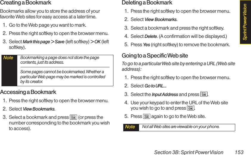 Section 3B: Sprint PowerVision 153Creating a BookmarkBookmarks allow you to store the address of yourfavorite Web sites for easy access at a latertime.1. Go to the Web page you want to mark.2. Press the right softkey to open the browser menu.3. Select Mark this page &gt; Save (left softkey) &gt;OK(leftsoftkey).Accessing a Bookmark1. Press the right softkey to open the browser menu.2. Select View Bookmarks.3. Select a bookmark and press  (or press thenumber corresponding to the bookmark you wishto access).Deleting a Bookmark1. Press the right softkey to open the browser menu.2. Select View Bookmarks.3. Select a bookmark and press the right softkey.4. Select Delete. (A confirmation will be displayed.)5. Press Yes (right softkey) to remove the bookmark.Going to a Specific Web siteTo go to a particularWeb site by entering a URL(Web siteaddress):1. Press the right softkey to open the browser menu.2. Select Go to URL...3. Select the Input Address and press  .4. Use yourkeypad to enter the URLof the Web siteyou wish to go to and press  .5. Press  again to go to the Web site.Note  Not all Web sites are viewable on your phone.Note  Bookmarking a page does not store the pagecontents, just its address.Some pages cannot be bookmarked. Whether aparticular Web page may be marked is controlledby its creator.Sprint PowerVision