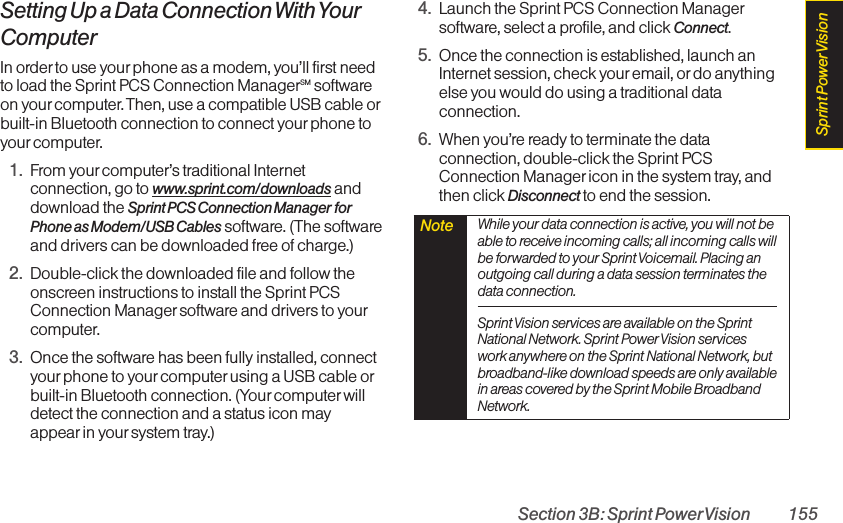 Section 3B: Sprint PowerVision 155Setting Up a Data Connection With YourComputerIn order to use your phone as a modem, you’ll first needto load the Sprint PCS Connection ManagerSM softwareon yourcomputer. Then, use a compatible USB cable orbuilt-in Bluetooth connection to connect yourphone toyour computer.1. From yourcomputer’s traditional Internetconnection, go to www.sprint.com/downloads anddownload the Sprint PCS Connection Manager forPhone as Modem/USB Cables software. (The softwareand drivers can be downloaded free of charge.)2. Double-click the downloaded file and follow theonscreen instructions to install the Sprint PCSConnection Manager software and drivers to yourcomputer.3. Once the software has been fully installed, connectyourphone to your computer using a USB cable orbuilt-in Bluetooth connection. (Your computer willdetect the connection and a status icon mayappear in your system tray.)4. Launch the Sprint PCS Connection Managersoftware, select a profile, and click Connect.5. Once the connection is established, launch anInternet session, check youremail, or do anythingelse you would do using a traditional dataconnection.6. When you’re ready to terminate the dataconnection, double-click the Sprint PCSConnection Manager icon in the system tray, andthen click Disconnect to end the session.Note  While your data connection is active, you will not beable to receive incoming calls; all incoming calls willbe forwarded to your Sprint Voicemail. Placing anoutgoing call during a data session terminates thedata connection.Sprint Vision services are available on the SprintNational Network. Sprint Power Vision serviceswork anywhere on the Sprint National Network, butbroadband-like download speeds are only availablein areas covered by the Sprint Mobile BroadbandNetwork.Sprint PowerVision