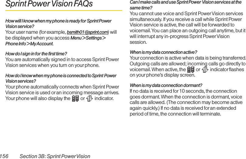 156 Section 3B: Sprint PowerVisionSprint Power Vision FAQsHow will I know when my phone is ready for Sprint PowerVisionservice?Your user name (for example, bsmith01@sprint.com) willbe displayed when you access Menu &gt; Settings &gt; Phone Info &gt; My Account.How do I sign in for the first time?You are automatically signed in to access Sprint PowerVision services when you turn on your phone. How do I know when my phone is connected to Sprint PowerVision services?Your phone automatically connects when Sprint PowerVision service is used or an incoming message arrives.Your phone will also display the  or indicator.Can I make calls and use Sprint Power Vision services at thesame time?You cannot use voice and Sprint Power Vision servicessimultaneously. If you receive a call while Sprint PowerVision service is active, the call will be forwarded tovoicemail. You can place an outgoing call anytime, but itwill interrupt any in-progress Sprint Power Visionsession.When is my data connection active?Your connection is active when data is being transferred.Outgoing calls are allowed; incoming calls go directly tovoicemail. When active, the  or indicator flasheson yourphone’s display screen.When is my data connection dormant?If no data is received for10 seconds, the connectiongoes dormant. When the connection is dormant, voicecalls are allowed. (The connection may become activeagain quickly.) If no data is received foran extendedperiod of time, the connection will terminate.